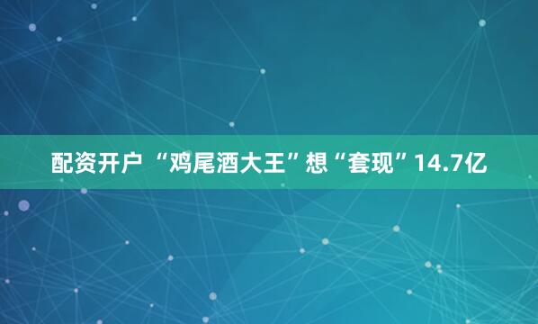 配资开户 “鸡尾酒大王”想“套现”14.7亿