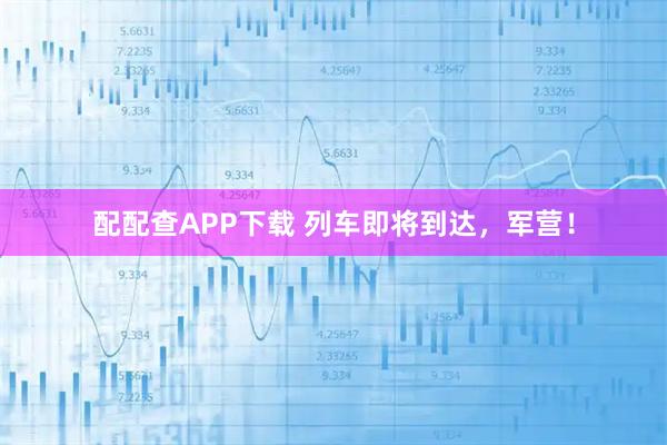 配配查APP下载 列车即将到达，军营！