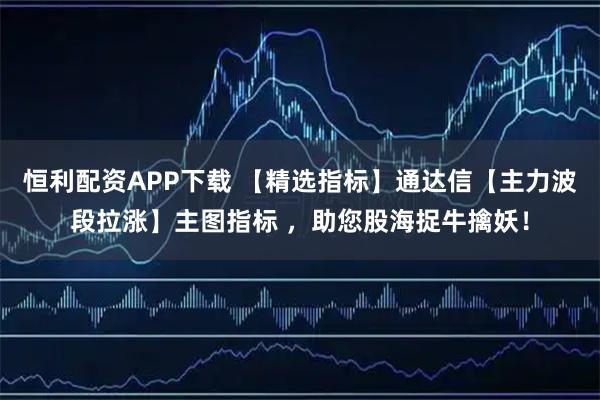 恒利配资APP下载 【精选指标】通达信【主力波段拉涨】主图指标 ，助您股海捉牛擒妖！