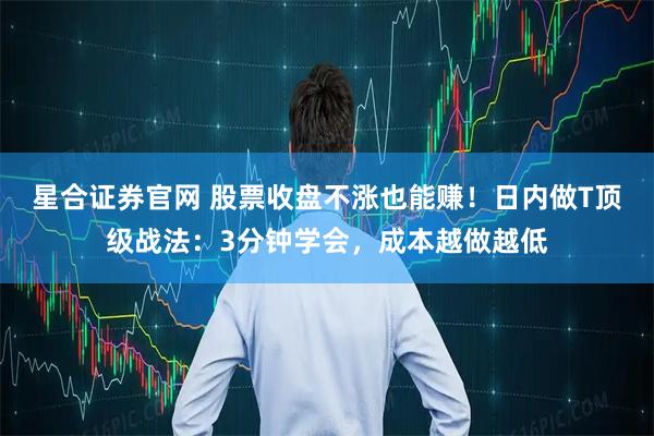 星合证券官网 股票收盘不涨也能赚！日内做T顶级战法：3分钟学会，成本越做越低