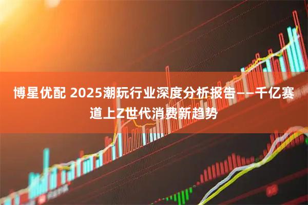 博星优配 2025潮玩行业深度分析报告——千亿赛道上Z世代消费新趋势