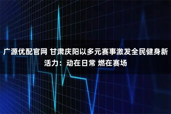 广源优配官网 甘肃庆阳以多元赛事激发全民健身新活力：动在日常 燃在赛场