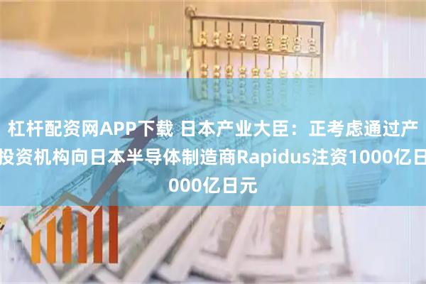 杠杆配资网APP下载 日本产业大臣：正考虑通过产业投资机构向日本半导体制造商Rapidus注资1000亿日元