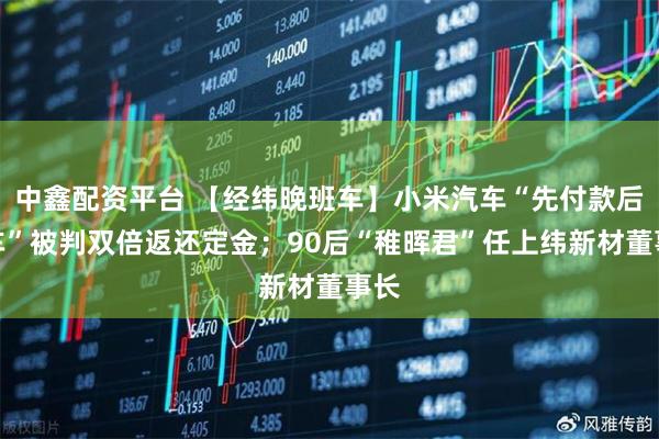 中鑫配资平台 【经纬晚班车】小米汽车“先付款后验车”被判双倍返还定金；90后“稚晖君”任上纬新材董事长