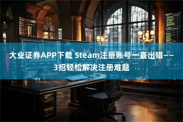 大业证券APP下载 Steam注册账号一直出错——3招轻松解决注册难题