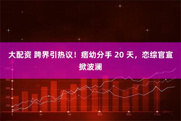 大配资 跨界引热议！痞幼分手 20 天，恋综官宣掀波澜