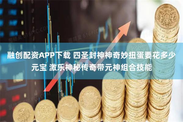 融创配资APP下载 四圣封神神奇妙扭蛋要花多少元宝 激乐神秘传奇带元神组合技能