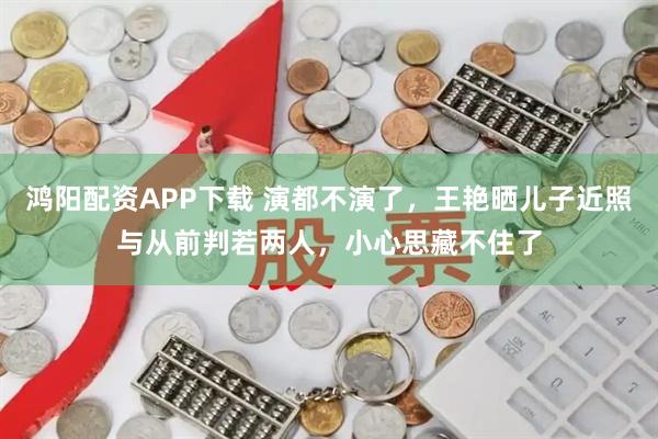 鸿阳配资APP下载 演都不演了，王艳晒儿子近照与从前判若两人，小心思藏不住了