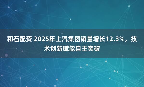 和石配资 2025年上汽集团销量增长12.3%，技术创新赋能自主突破