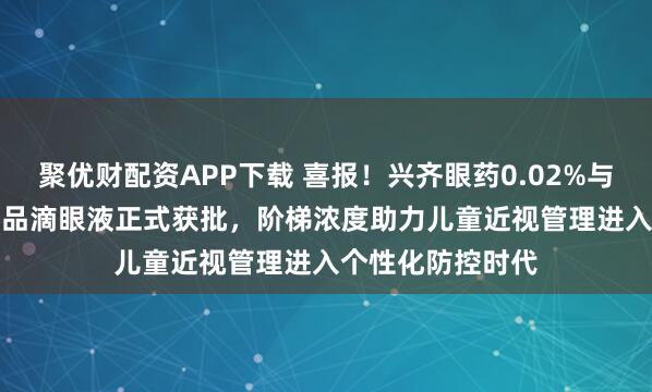 聚优财配资APP下载 喜报！兴齐眼药0.02%与0.04%硫酸阿托品滴眼液正式获批，阶梯浓度助力儿童近视管理进入个性化防控时代
