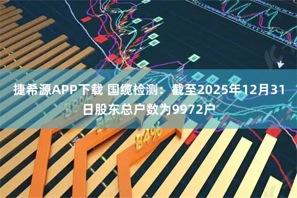 捷希源APP下载 国缆检测：截至2025年12月31日股东总户数为9972户