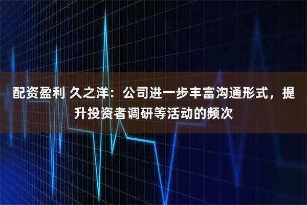配资盈利 久之洋：公司进一步丰富沟通形式，提升投资者调研等活动的频次