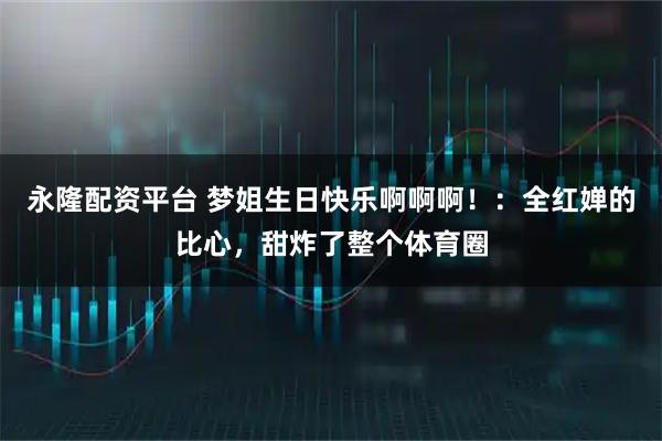 永隆配资平台 梦姐生日快乐啊啊啊！：全红婵的比心，甜炸了整个体育圈