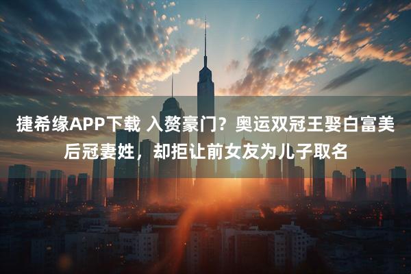 捷希缘APP下载 入赘豪门？奥运双冠王娶白富美后冠妻姓，却拒让前女友为儿子取名