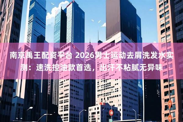 南京禹王配资平台 2026男士运动去屑洗发水实测：速洗控油款首选，出汗不粘腻无异味