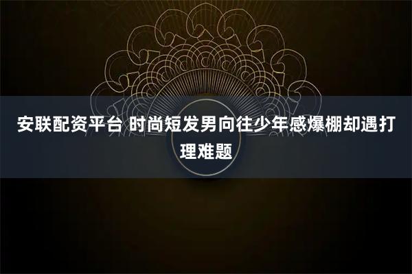 安联配资平台 时尚短发男向往少年感爆棚却遇打理难题