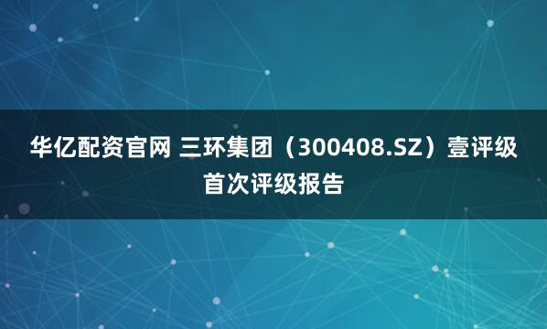 华亿配资官网 三环集团（300408.SZ）壹评级首次评级报告