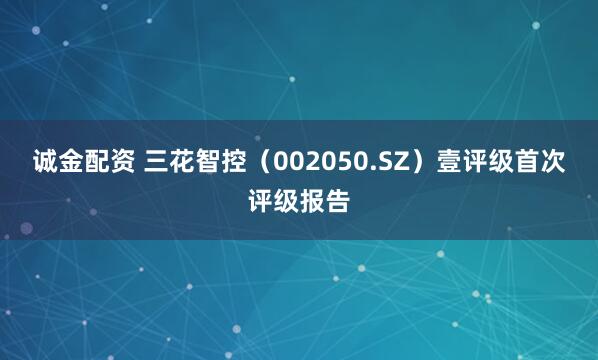 诚金配资 三花智控（002050.SZ）壹评级首次评级报告