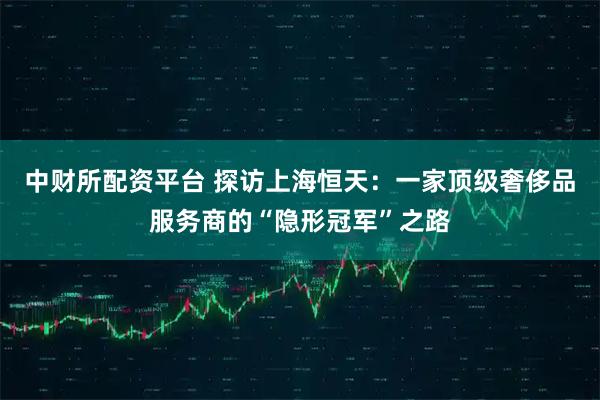 中财所配资平台 探访上海恒天:一家顶级奢侈品服务商的“隐形冠军”之路