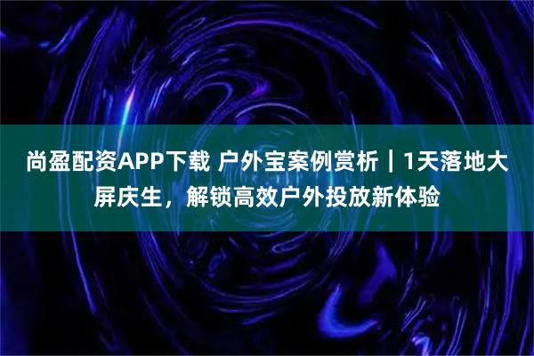 尚盈配资APP下载 户外宝案例赏析｜1天落地大屏庆生，解锁高效户外投放新体验