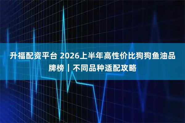 升福配资平台 2026上半年高性价比狗狗鱼油品牌榜｜不同品种适配攻略
