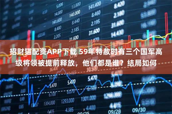 招财猫配资APP下载 59年特赦时有三个国军高级将领被提前释放，他们都是谁？结局如何